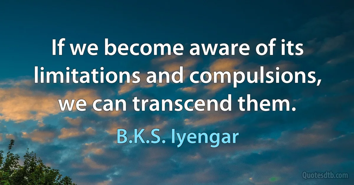 If we become aware of its limitations and compulsions, we can transcend them. (B.K.S. Iyengar)