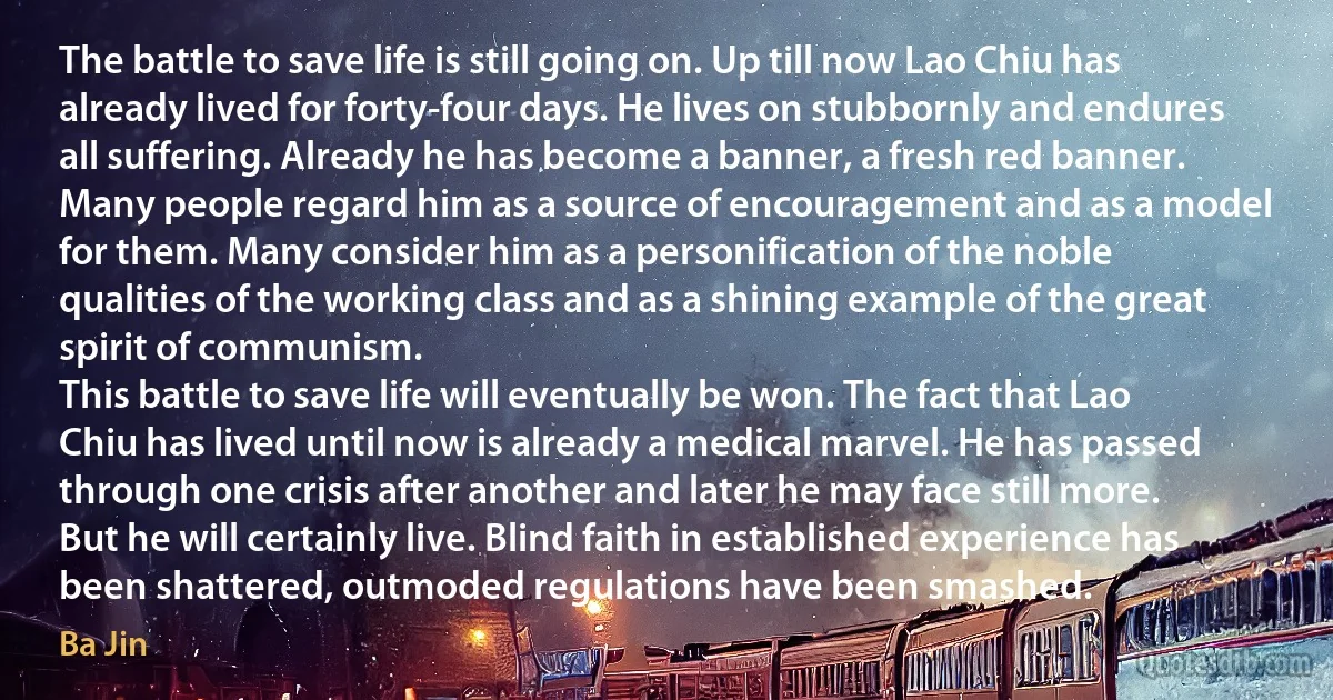 The battle to save life is still going on. Up till now Lao Chiu has already lived for forty-four days. He lives on stubbornly and endures all suffering. Already he has become a banner, a fresh red banner. Many people regard him as a source of encouragement and as a model for them. Many consider him as a personification of the noble qualities of the working class and as a shining example of the great spirit of communism.
This battle to save life will eventually be won. The fact that Lao Chiu has lived until now is already a medical marvel. He has passed through one crisis after another and later he may face still more. But he will certainly live. Blind faith in established experience has been shattered, outmoded regulations have been smashed. (Ba Jin)