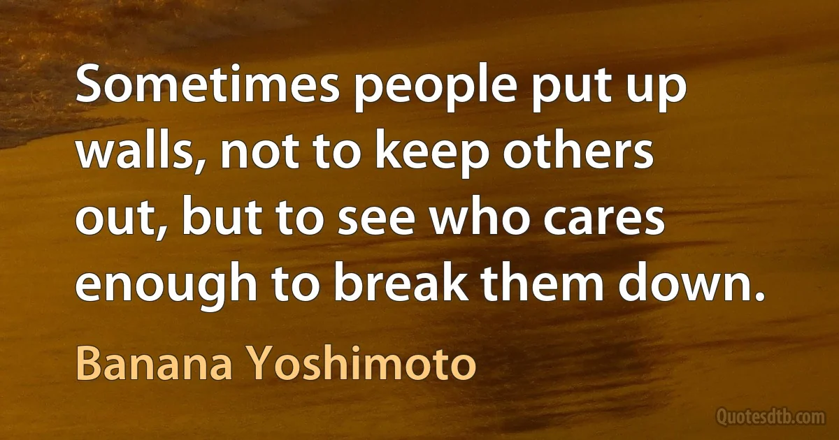 Sometimes people put up walls, not to keep others out, but to see who cares enough to break them down. (Banana Yoshimoto)