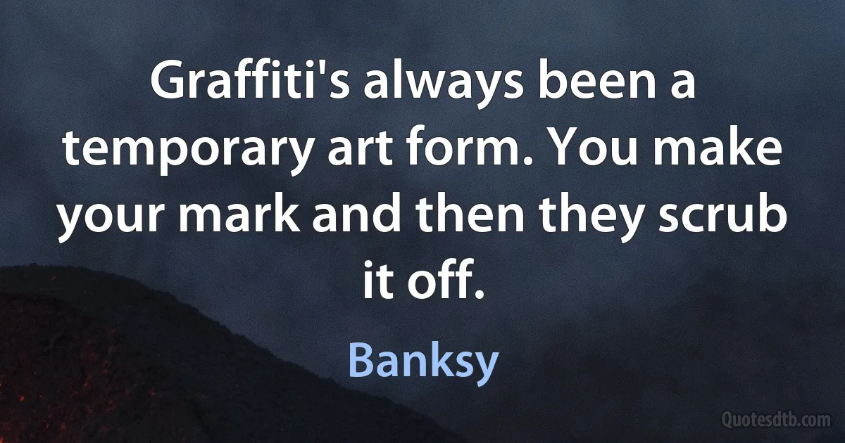 Graffiti's always been a temporary art form. You make your mark and then they scrub it off. (Banksy)