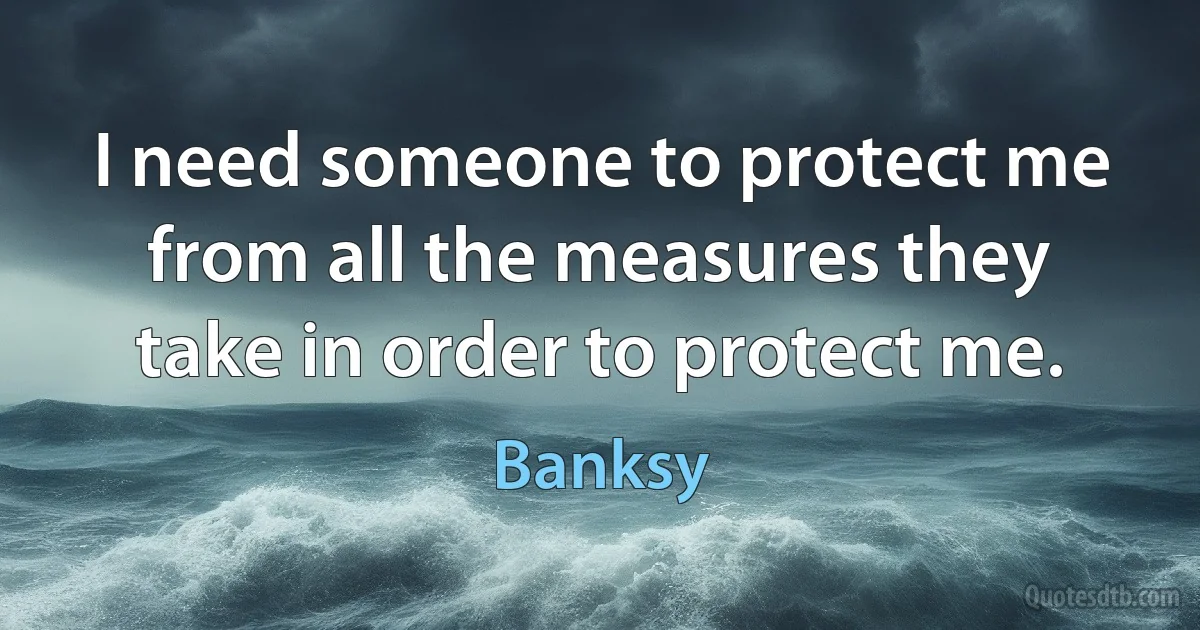 I need someone to protect me from all the measures they take in order to protect me. (Banksy)