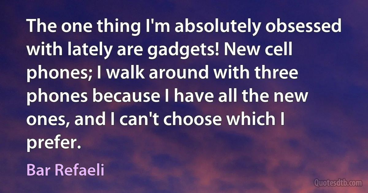 The one thing I'm absolutely obsessed with lately are gadgets! New cell phones; I walk around with three phones because I have all the new ones, and I can't choose which I prefer. (Bar Refaeli)