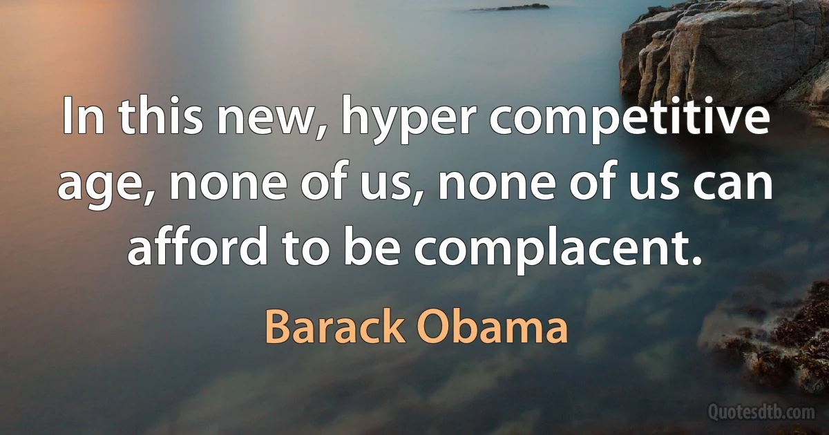 In this new, hyper competitive age, none of us, none of us can afford to be complacent. (Barack Obama)