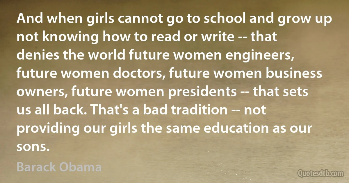 And when girls cannot go to school and grow up not knowing how to read or write -- that denies the world future women engineers, future women doctors, future women business owners, future women presidents -- that sets us all back. That's a bad tradition -- not providing our girls the same education as our sons. (Barack Obama)