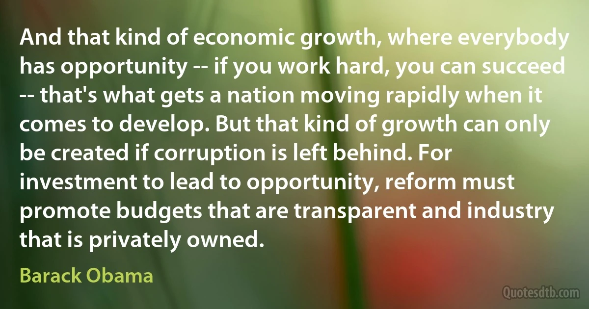 And that kind of economic growth, where everybody has opportunity -- if you work hard, you can succeed -- that's what gets a nation moving rapidly when it comes to develop. But that kind of growth can only be created if corruption is left behind. For investment to lead to opportunity, reform must promote budgets that are transparent and industry that is privately owned. (Barack Obama)