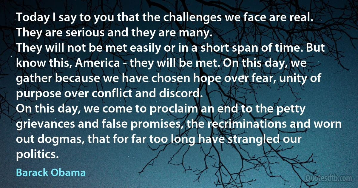 Today I say to you that the challenges we face are real. They are serious and they are many.
They will not be met easily or in a short span of time. But know this, America - they will be met. On this day, we gather because we have chosen hope over fear, unity of purpose over conflict and discord.
On this day, we come to proclaim an end to the petty grievances and false promises, the recriminations and worn out dogmas, that for far too long have strangled our politics. (Barack Obama)