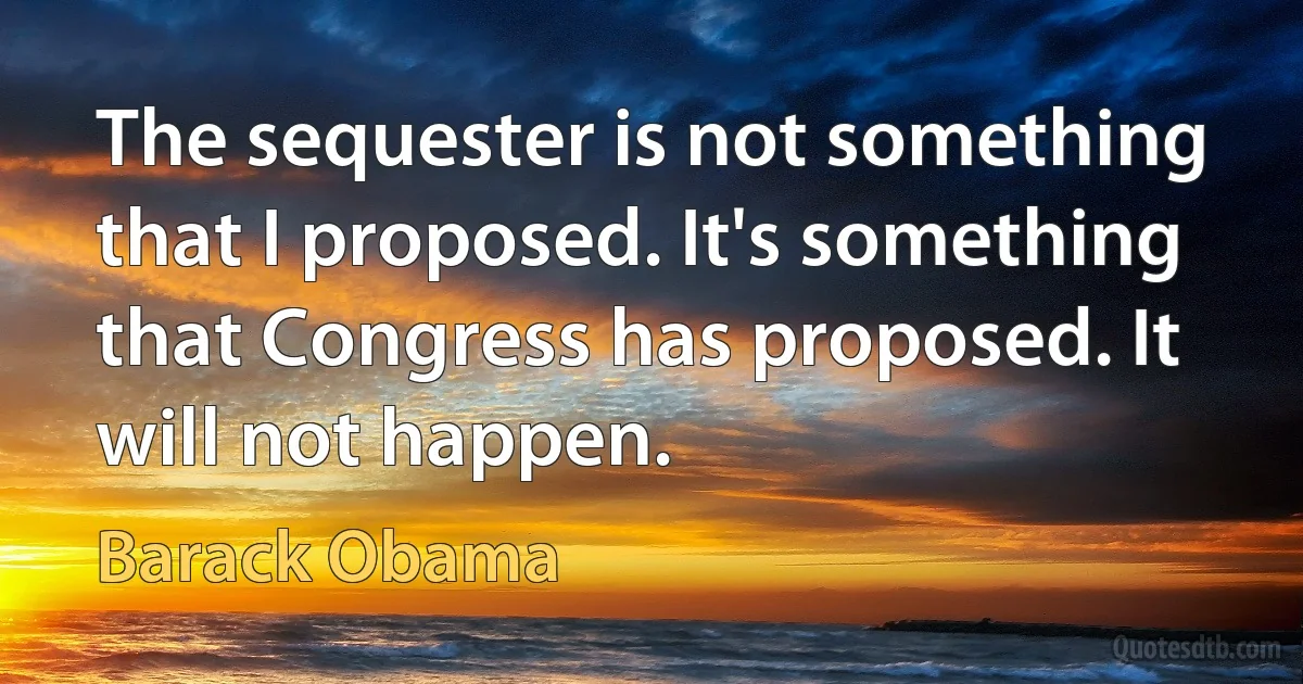 The sequester is not something that I proposed. It's something that Congress has proposed. It will not happen. (Barack Obama)