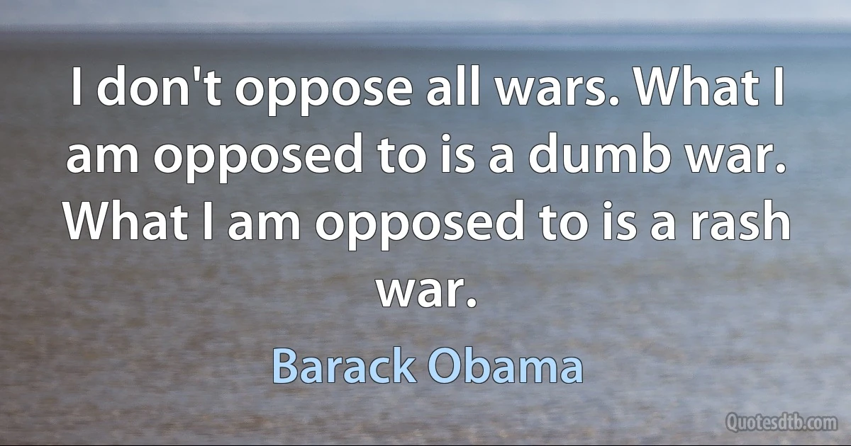 I don't oppose all wars. What I am opposed to is a dumb war. What I am opposed to is a rash war. (Barack Obama)