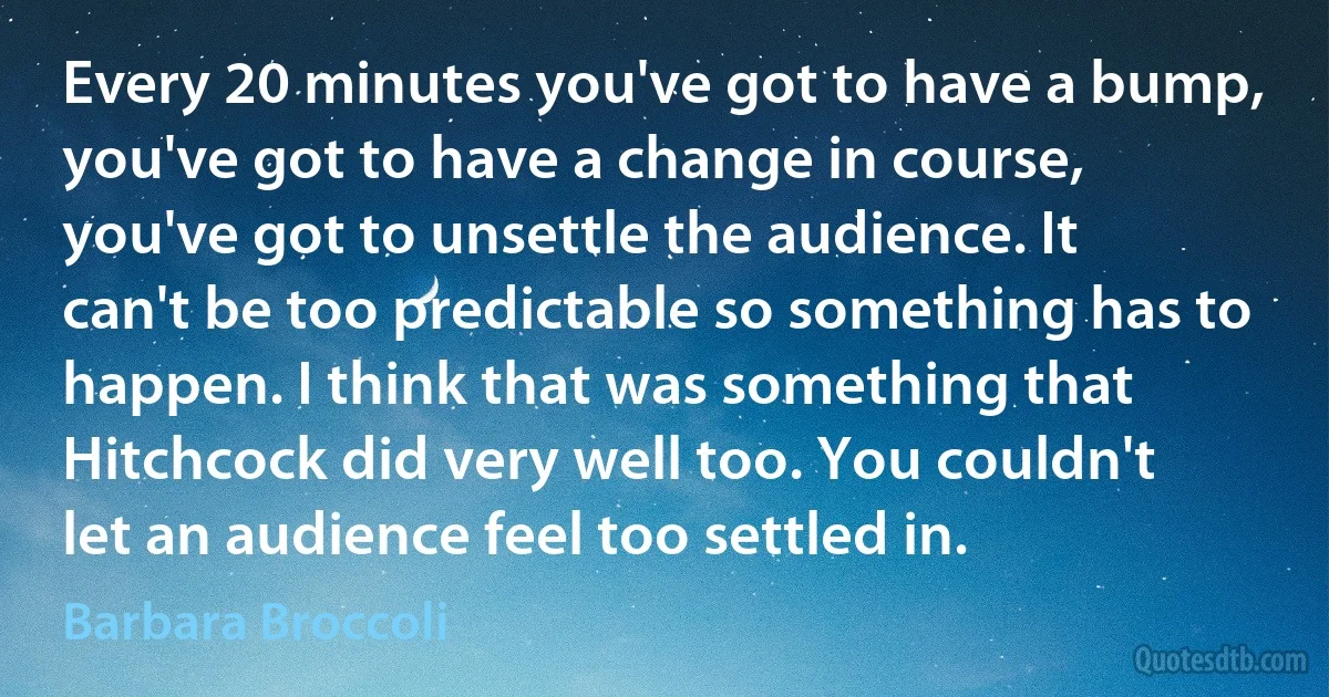 Every 20 minutes you've got to have a bump, you've got to have a change in course, you've got to unsettle the audience. It can't be too predictable so something has to happen. I think that was something that Hitchcock did very well too. You couldn't let an audience feel too settled in. (Barbara Broccoli)