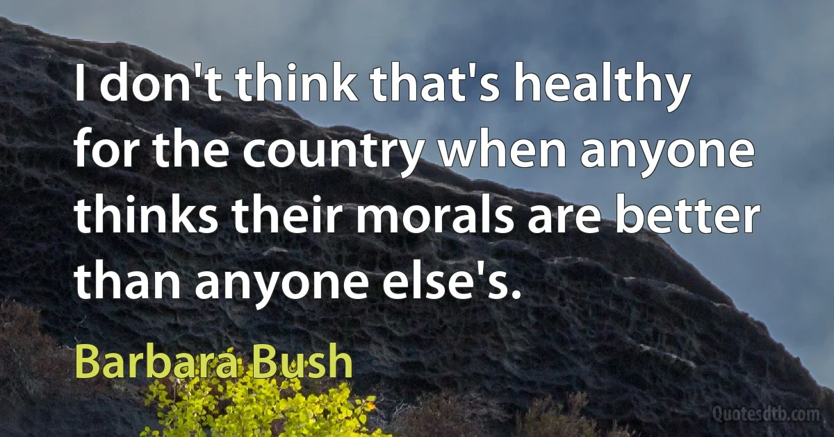 I don't think that's healthy for the country when anyone thinks their morals are better than anyone else's. (Barbara Bush)