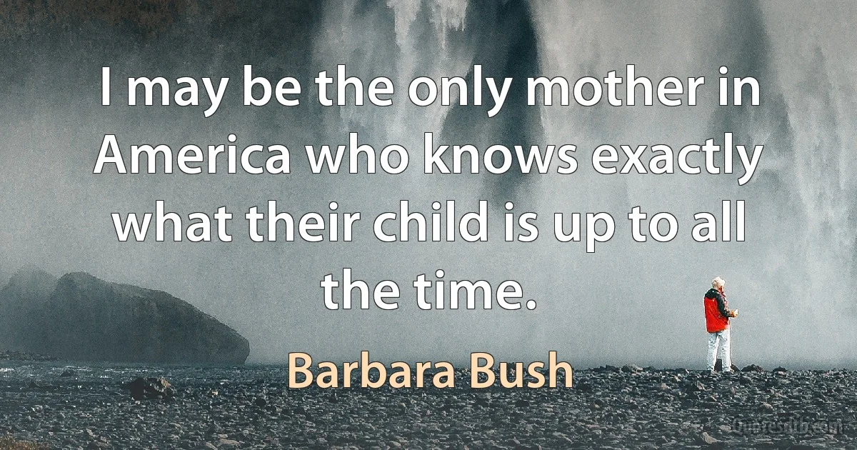 I may be the only mother in America who knows exactly what their child is up to all the time. (Barbara Bush)