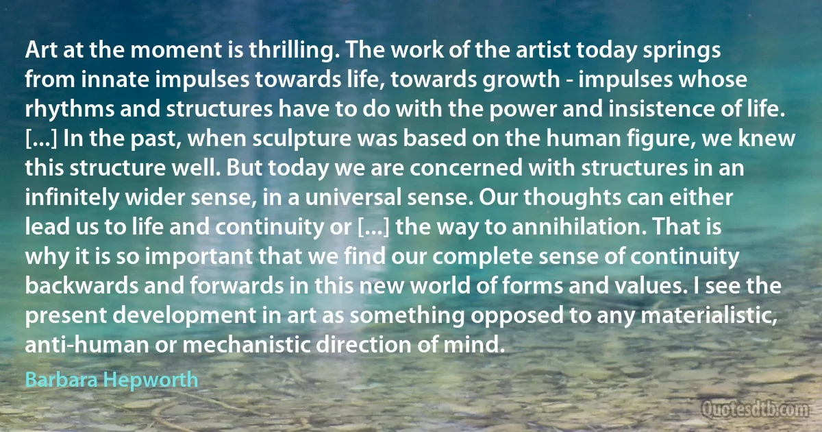 Art at the moment is thrilling. The work of the artist today springs from innate impulses towards life, towards growth - impulses whose rhythms and structures have to do with the power and insistence of life. [...] In the past, when sculpture was based on the human figure, we knew this structure well. But today we are concerned with structures in an infinitely wider sense, in a universal sense. Our thoughts can either lead us to life and continuity or [...] the way to annihilation. That is why it is so important that we find our complete sense of continuity backwards and forwards in this new world of forms and values. I see the present development in art as something opposed to any materialistic, anti-human or mechanistic direction of mind. (Barbara Hepworth)