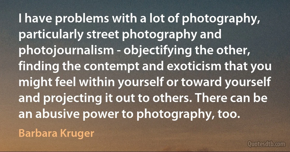 I have problems with a lot of photography, particularly street photography and photojournalism - objectifying the other, finding the contempt and exoticism that you might feel within yourself or toward yourself and projecting it out to others. There can be an abusive power to photography, too. (Barbara Kruger)