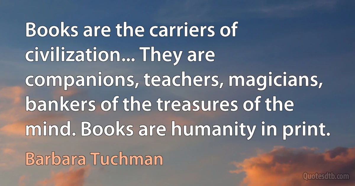 Books are the carriers of civilization... They are companions, teachers, magicians, bankers of the treasures of the mind. Books are humanity in print. (Barbara Tuchman)