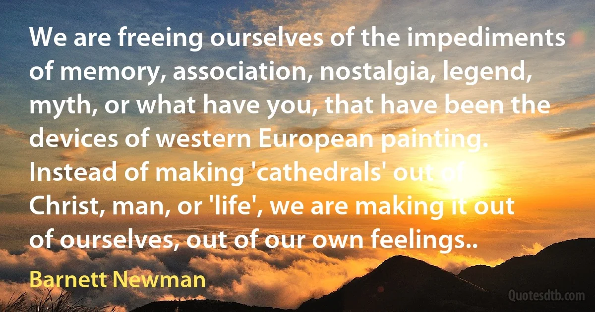 We are freeing ourselves of the impediments of memory, association, nostalgia, legend, myth, or what have you, that have been the devices of western European painting. Instead of making 'cathedrals' out of Christ, man, or 'life', we are making it out of ourselves, out of our own feelings.. (Barnett Newman)