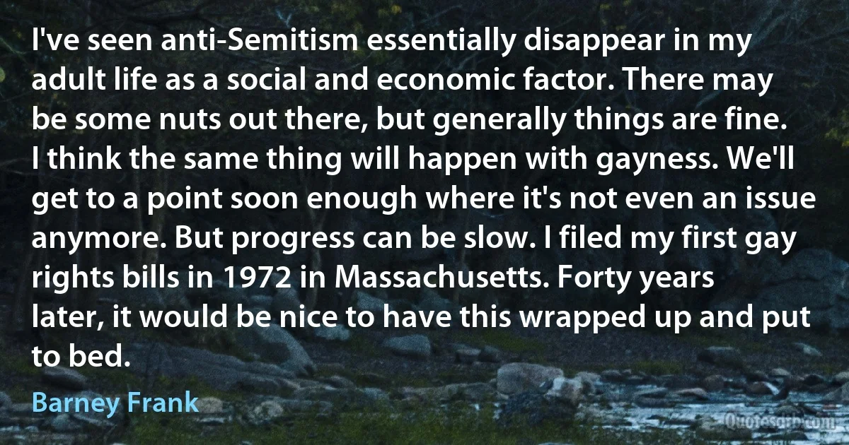 I've seen anti-Semitism essentially disappear in my adult life as a social and economic factor. There may be some nuts out there, but generally things are fine. I think the same thing will happen with gayness. We'll get to a point soon enough where it's not even an issue anymore. But progress can be slow. I filed my first gay rights bills in 1972 in Massachusetts. Forty years later, it would be nice to have this wrapped up and put to bed. (Barney Frank)