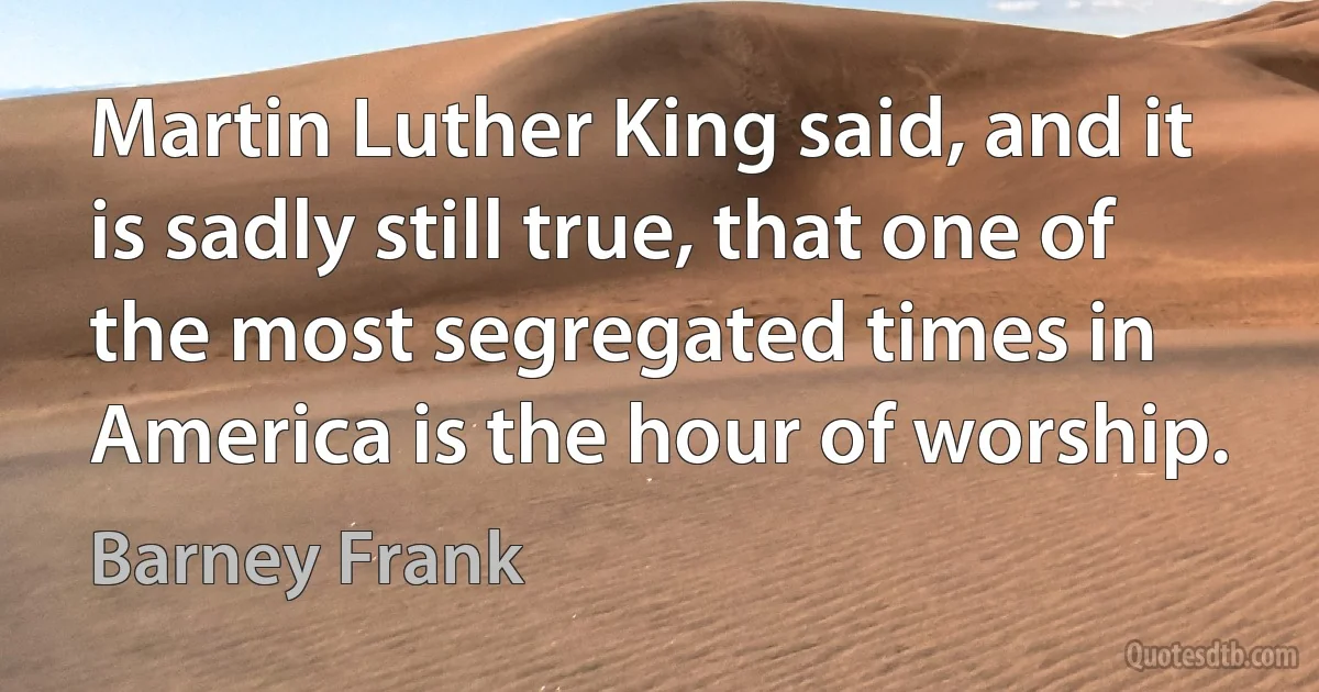 Martin Luther King said, and it is sadly still true, that one of the most segregated times in America is the hour of worship. (Barney Frank)