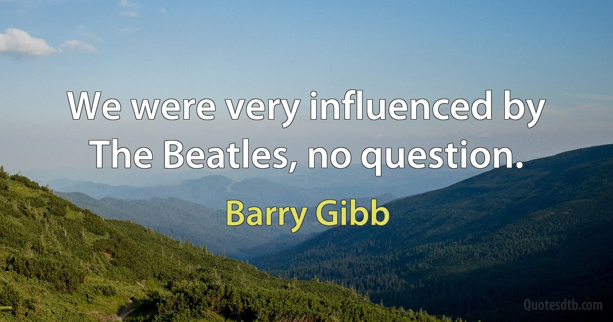 We were very influenced by The Beatles, no question. (Barry Gibb)