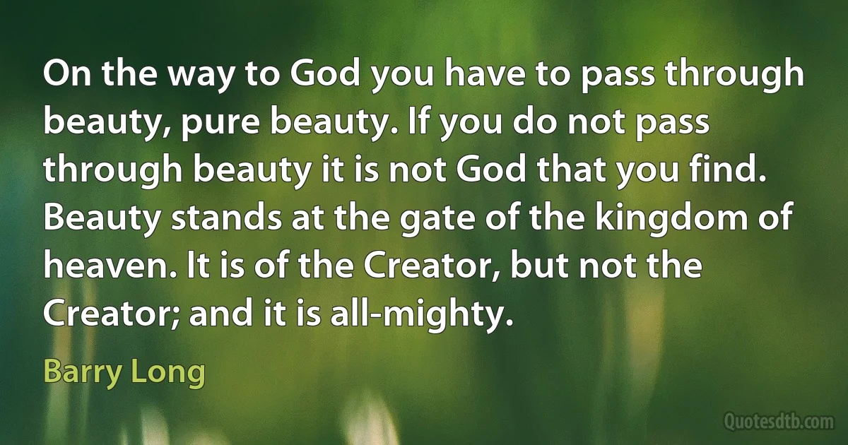 On the way to God you have to pass through beauty, pure beauty. If you do not pass through beauty it is not God that you find. Beauty stands at the gate of the kingdom of heaven. It is of the Creator, but not the Creator; and it is all-mighty. (Barry Long)