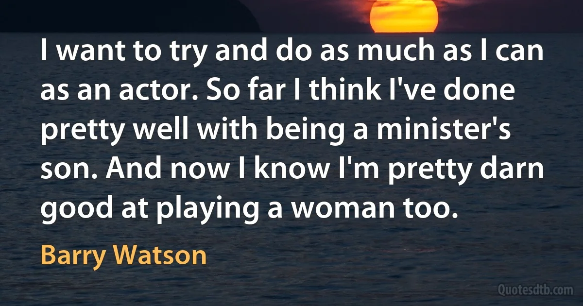 I want to try and do as much as I can as an actor. So far I think I've done pretty well with being a minister's son. And now I know I'm pretty darn good at playing a woman too. (Barry Watson)