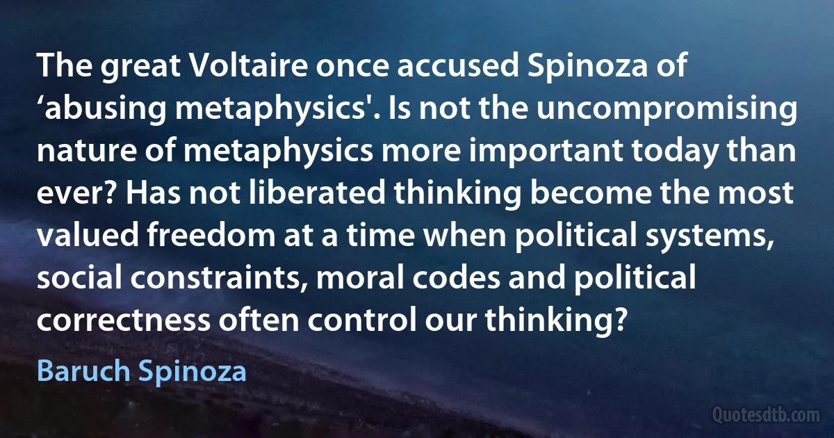 The great Voltaire once accused Spinoza of ‘abusing metaphysics'. Is not the uncompromising nature of metaphysics more important today than ever? Has not liberated thinking become the most valued freedom at a time when political systems, social constraints, moral codes and political correctness often control our thinking? (Baruch Spinoza)