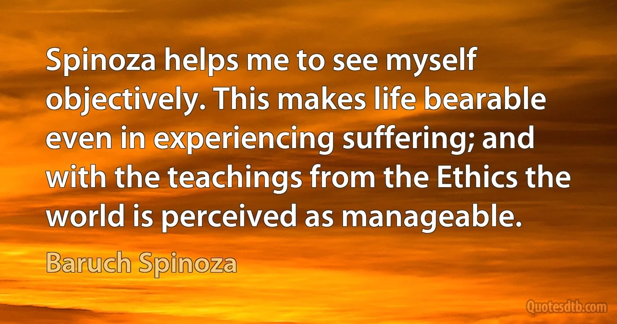 Spinoza helps me to see myself objectively. This makes life bearable even in experiencing suffering; and with the teachings from the Ethics the world is perceived as manageable. (Baruch Spinoza)