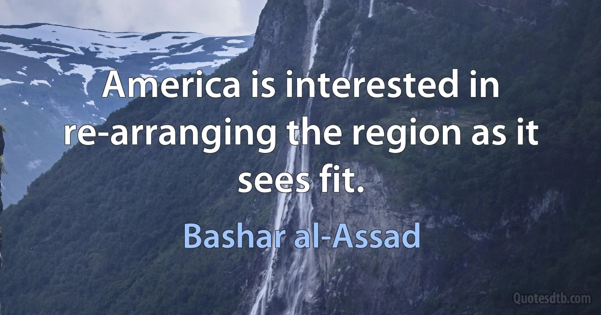 America is interested in re-arranging the region as it sees fit. (Bashar al-Assad)