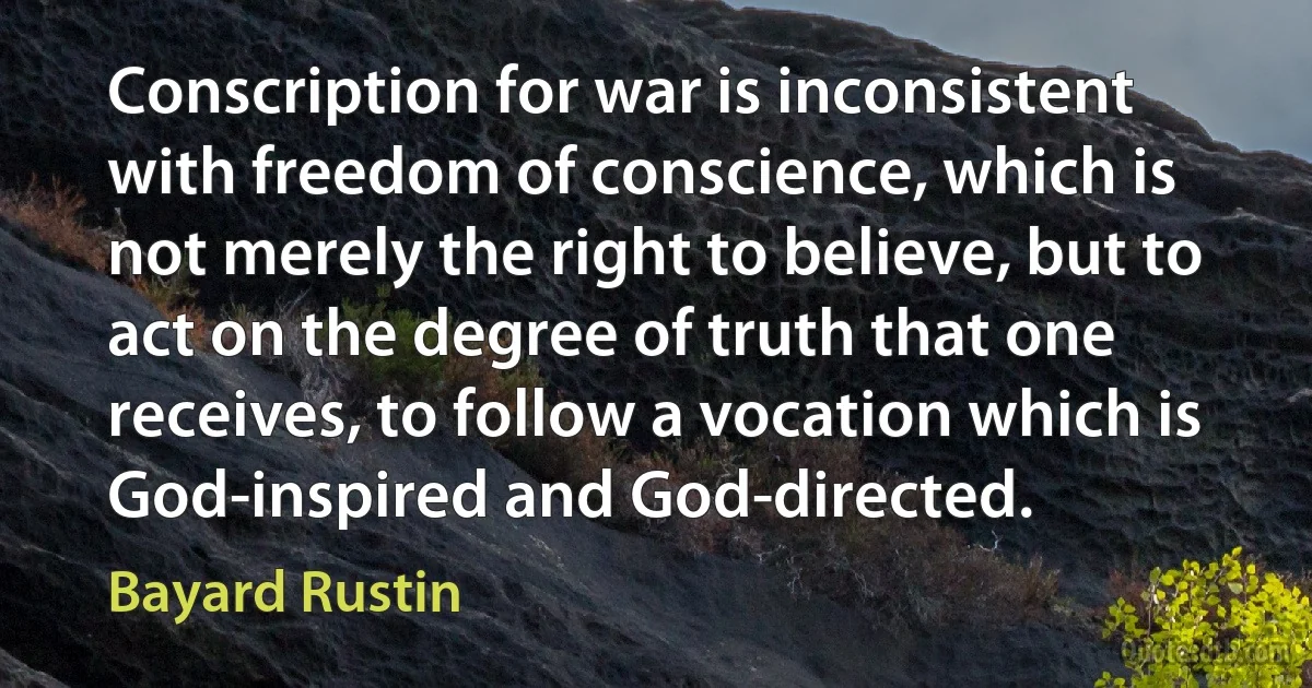 Conscription for war is inconsistent with freedom of conscience, which is not merely the right to believe, but to act on the degree of truth that one receives, to follow a vocation which is God-inspired and God-directed. (Bayard Rustin)