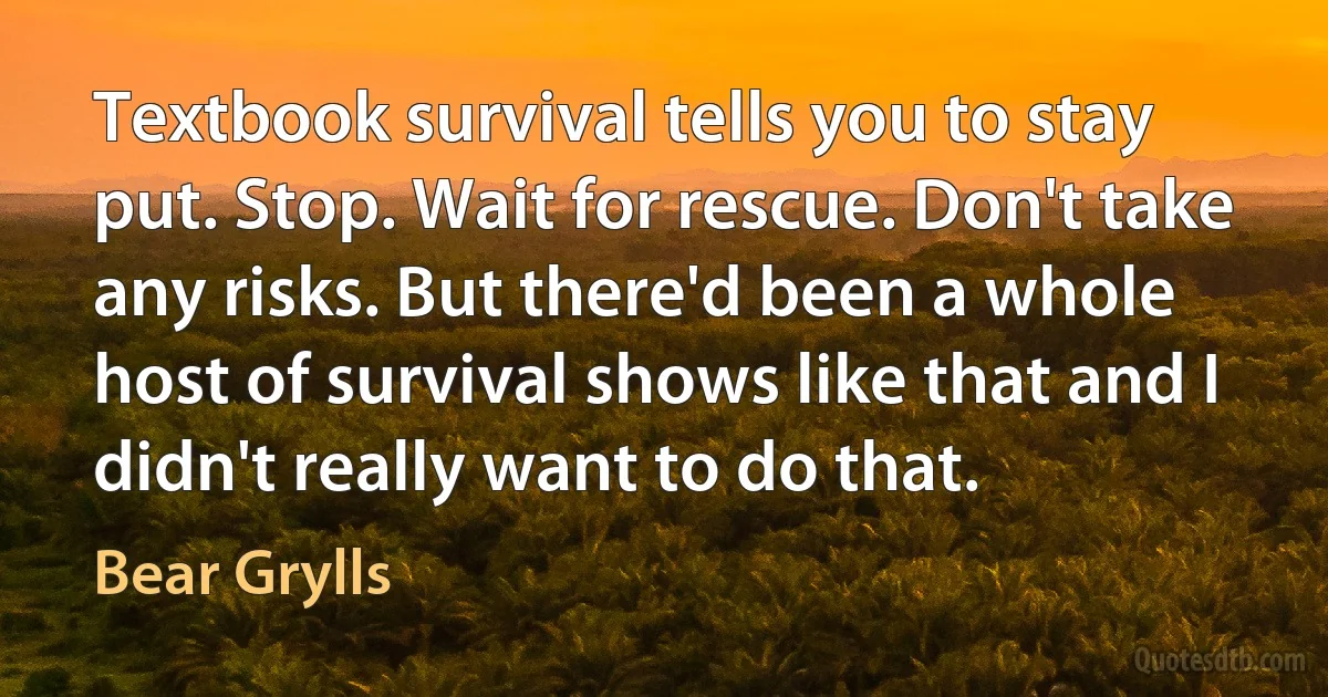 Textbook survival tells you to stay put. Stop. Wait for rescue. Don't take any risks. But there'd been a whole host of survival shows like that and I didn't really want to do that. (Bear Grylls)