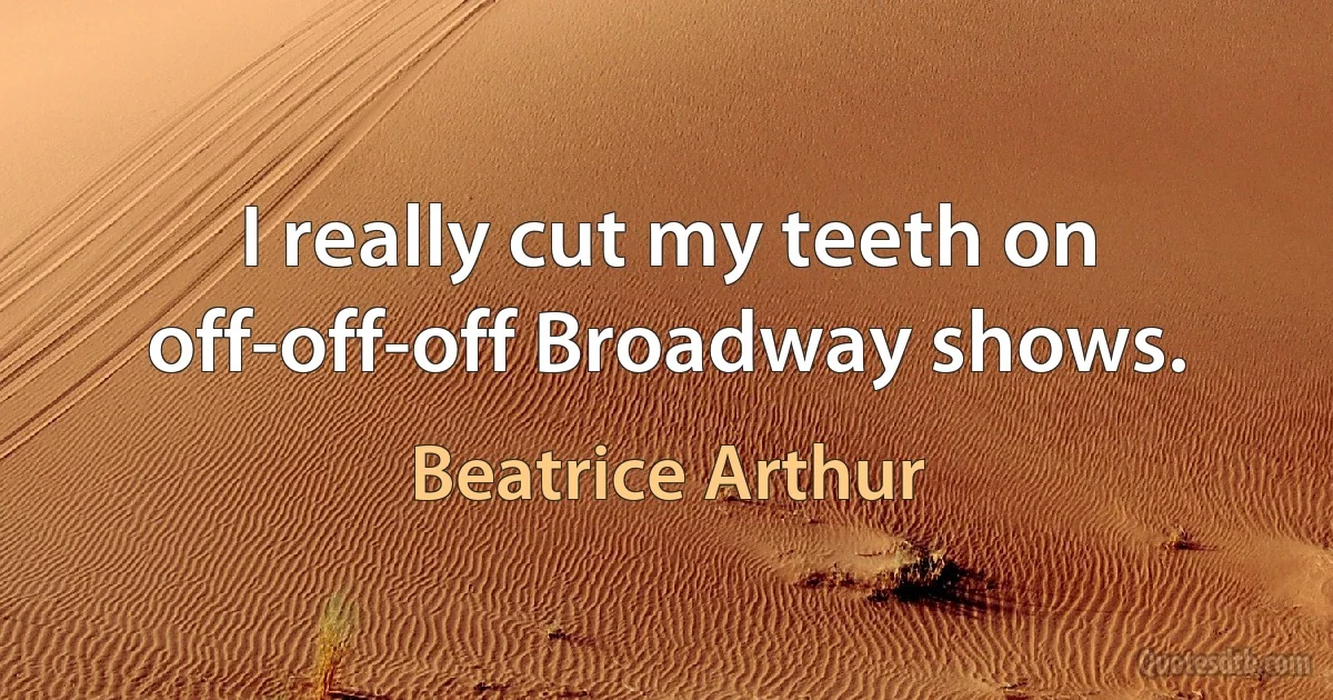 I really cut my teeth on off-off-off Broadway shows. (Beatrice Arthur)