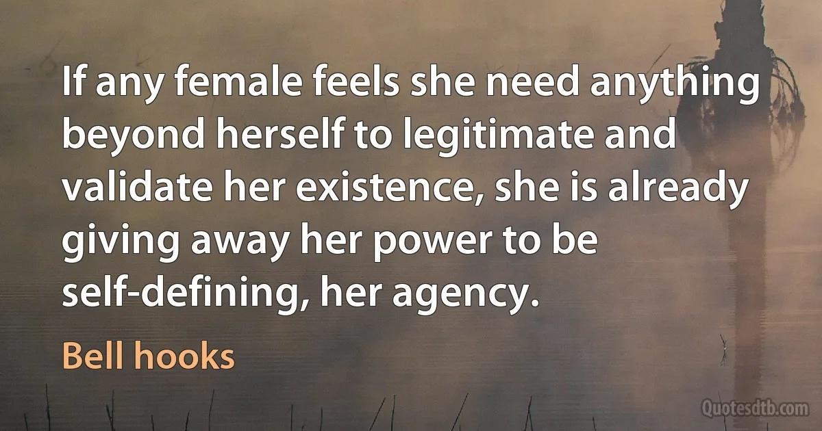 If any female feels she need anything beyond herself to legitimate and validate her existence, she is already giving away her power to be self-defining, her agency. (Bell hooks)