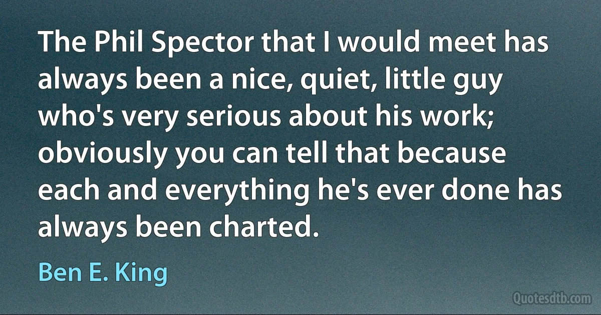 The Phil Spector that I would meet has always been a nice, quiet, little guy who's very serious about his work; obviously you can tell that because each and everything he's ever done has always been charted. (Ben E. King)