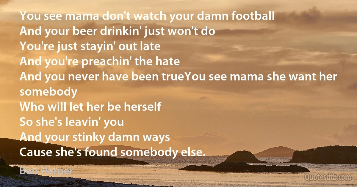 You see mama don't watch your damn football
And your beer drinkin' just won't do
You're just stayin' out late
And you're preachin' the hate
And you never have been trueYou see mama she want her somebody
Who will let her be herself
So she's leavin' you
And your stinky damn ways
Cause she's found somebody else. (Ben Harper)