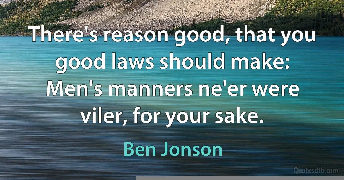 There's reason good, that you good laws should make:
Men's manners ne'er were viler, for your sake. (Ben Jonson)