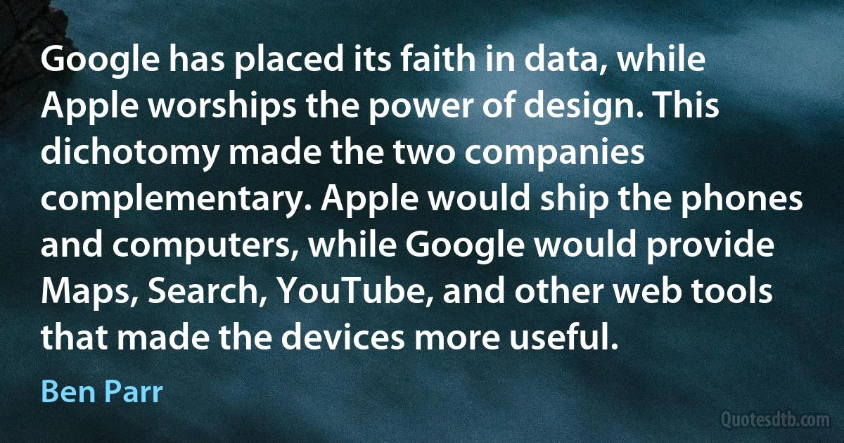 Google has placed its faith in data, while Apple worships the power of design. This dichotomy made the two companies complementary. Apple would ship the phones and computers, while Google would provide Maps, Search, YouTube, and other web tools that made the devices more useful. (Ben Parr)