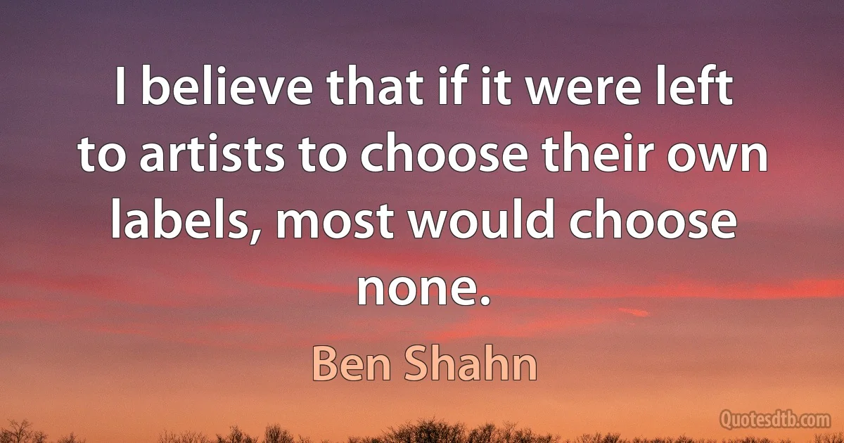 I believe that if it were left to artists to choose their own labels, most would choose none. (Ben Shahn)