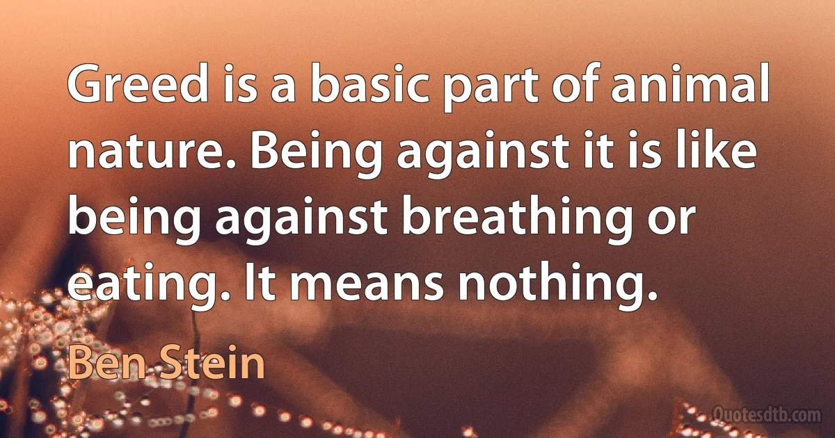 Greed is a basic part of animal nature. Being against it is like being against breathing or eating. It means nothing. (Ben Stein)