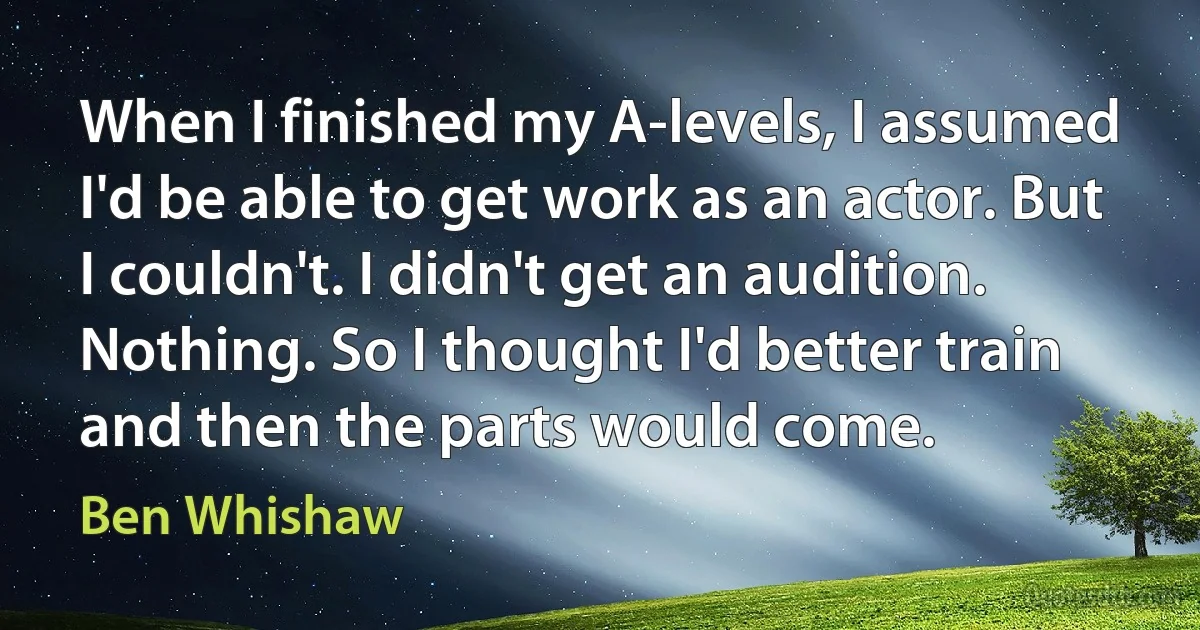 When I finished my A-levels, I assumed I'd be able to get work as an actor. But I couldn't. I didn't get an audition. Nothing. So I thought I'd better train and then the parts would come. (Ben Whishaw)