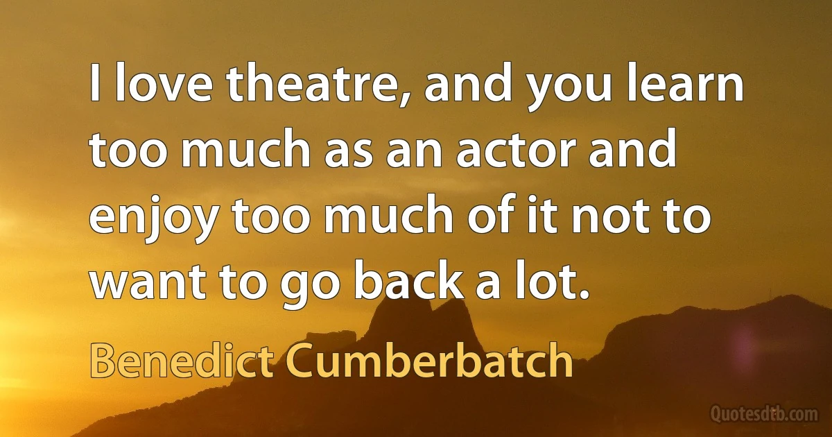 I love theatre, and you learn too much as an actor and enjoy too much of it not to want to go back a lot. (Benedict Cumberbatch)