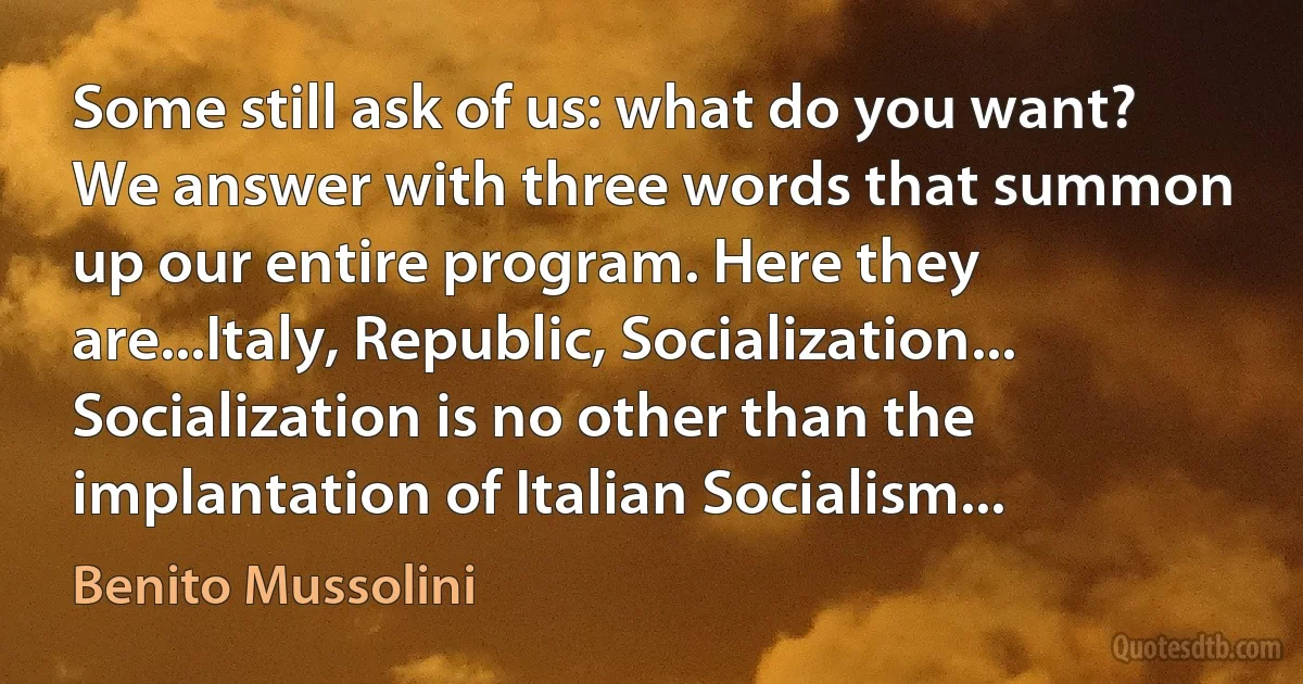 Some still ask of us: what do you want? We answer with three words that summon up our entire program. Here they are...Italy, Republic, Socialization... Socialization is no other than the implantation of Italian Socialism... (Benito Mussolini)