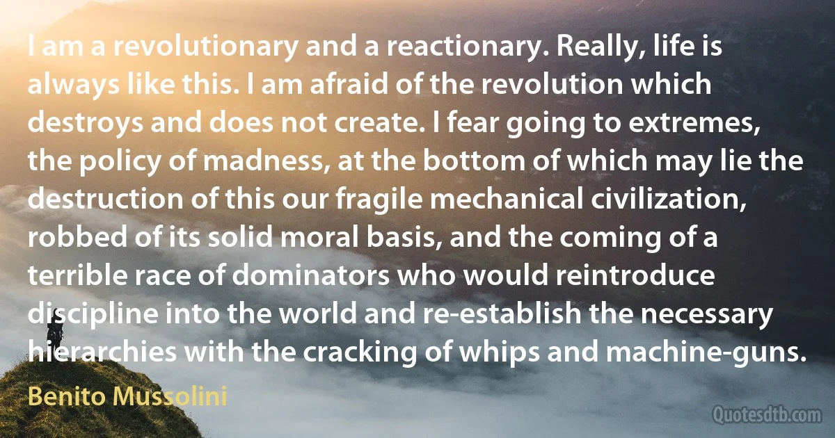 I am a revolutionary and a reactionary. Really, life is always like this. I am afraid of the revolution which destroys and does not create. I fear going to extremes, the policy of madness, at the bottom of which may lie the destruction of this our fragile mechanical civilization, robbed of its solid moral basis, and the coming of a terrible race of dominators who would reintroduce discipline into the world and re-establish the necessary hierarchies with the cracking of whips and machine-guns. (Benito Mussolini)