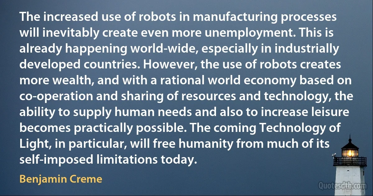 The increased use of robots in manufacturing processes will inevitably create even more unemployment. This is already happening world-wide, especially in industrially developed countries. However, the use of robots creates more wealth, and with a rational world economy based on co-operation and sharing of resources and technology, the ability to supply human needs and also to increase leisure becomes practically possible. The coming Technology of Light, in particular, will free humanity from much of its self-imposed limitations today. (Benjamin Creme)