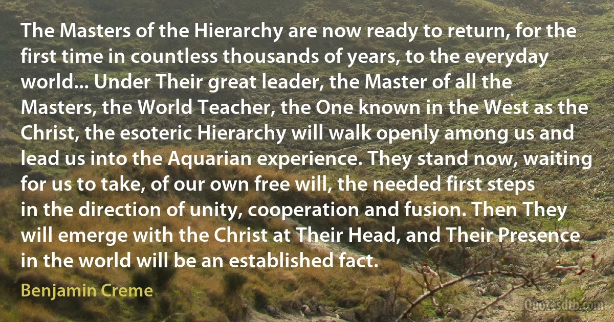 The Masters of the Hierarchy are now ready to return, for the first time in countless thousands of years, to the everyday world... Under Their great leader, the Master of all the Masters, the World Teacher, the One known in the West as the Christ, the esoteric Hierarchy will walk openly among us and lead us into the Aquarian experience. They stand now, waiting for us to take, of our own free will, the needed first steps in the direction of unity, cooperation and fusion. Then They will emerge with the Christ at Their Head, and Their Presence in the world will be an established fact. (Benjamin Creme)