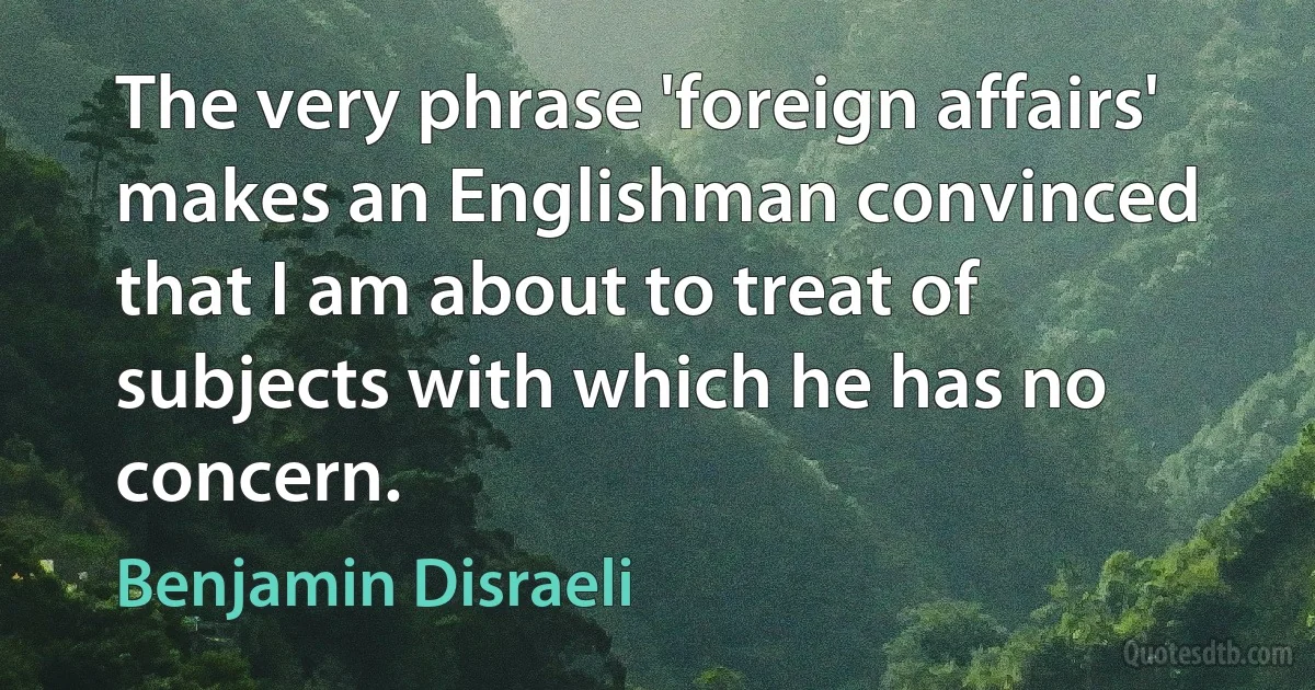 The very phrase 'foreign affairs' makes an Englishman convinced that I am about to treat of subjects with which he has no concern. (Benjamin Disraeli)