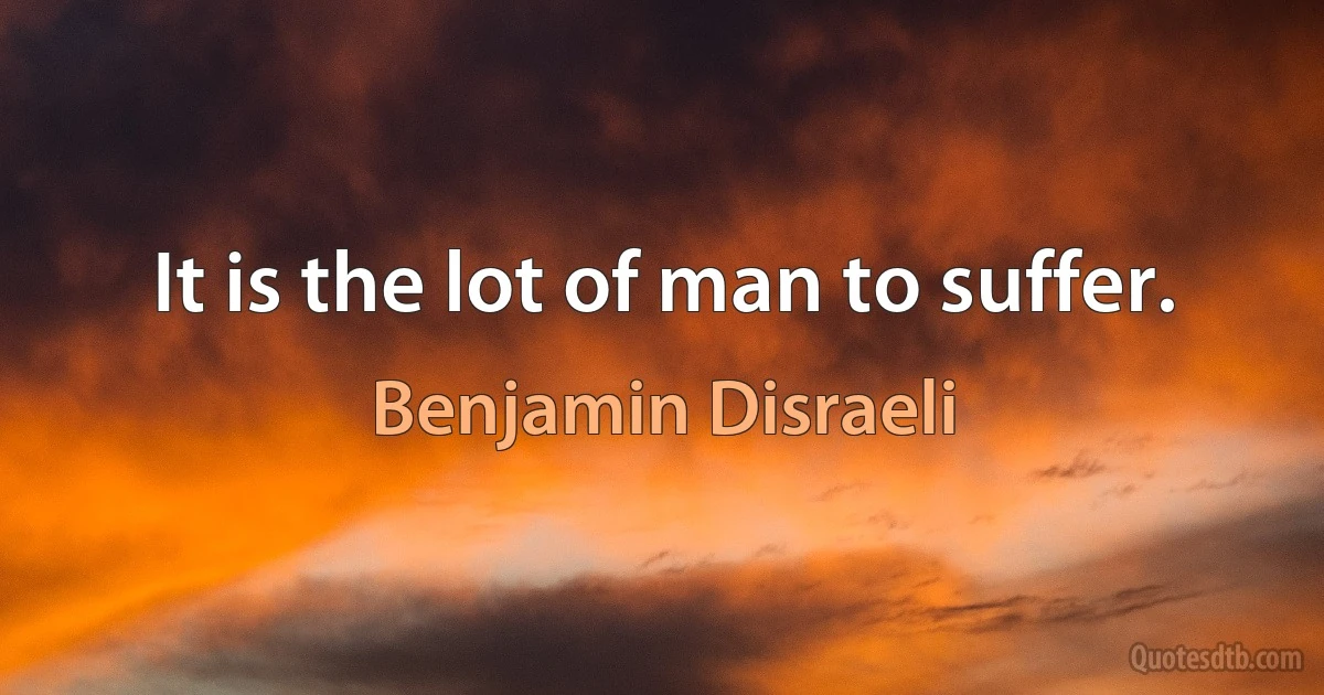 It is the lot of man to suffer. (Benjamin Disraeli)