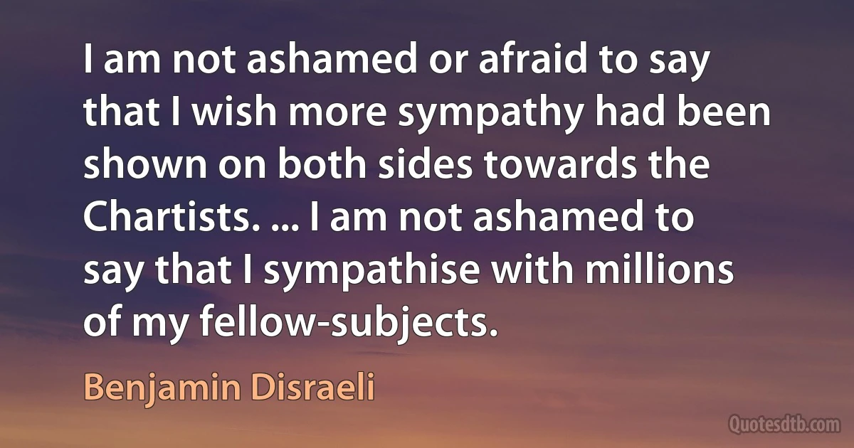 I am not ashamed or afraid to say that I wish more sympathy had been shown on both sides towards the Chartists. ... I am not ashamed to say that I sympathise with millions of my fellow-subjects. (Benjamin Disraeli)