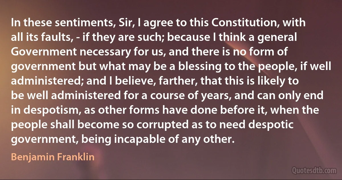 In these sentiments, Sir, I agree to this Constitution, with all its faults, - if they are such; because I think a general Government necessary for us, and there is no form of government but what may be a blessing to the people, if well administered; and I believe, farther, that this is likely to be well administered for a course of years, and can only end in despotism, as other forms have done before it, when the people shall become so corrupted as to need despotic government, being incapable of any other. (Benjamin Franklin)