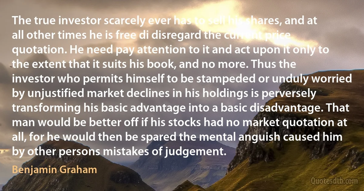 The true investor scarcely ever has to sell his shares, and at all other times he is free di disregard the current price quotation. He need pay attention to it and act upon it only to the extent that it suits his book, and no more. Thus the investor who permits himself to be stampeded or unduly worried by unjustified market declines in his holdings is perversely transforming his basic advantage into a basic disadvantage. That man would be better off if his stocks had no market quotation at all, for he would then be spared the mental anguish caused him by other persons mistakes of judgement. (Benjamin Graham)