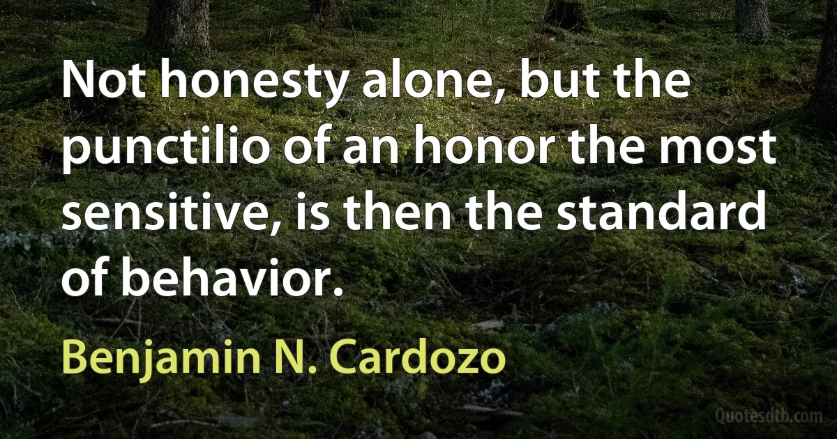 Not honesty alone, but the punctilio of an honor the most sensitive, is then the standard of behavior. (Benjamin N. Cardozo)