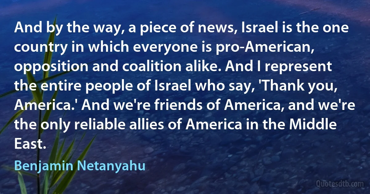 And by the way, a piece of news, Israel is the one country in which everyone is pro-American, opposition and coalition alike. And I represent the entire people of Israel who say, 'Thank you, America.' And we're friends of America, and we're the only reliable allies of America in the Middle East. (Benjamin Netanyahu)